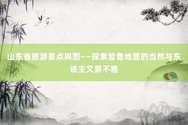 山东省旅游景点舆图——探索皆鲁地面的当然与东谈主文景不雅